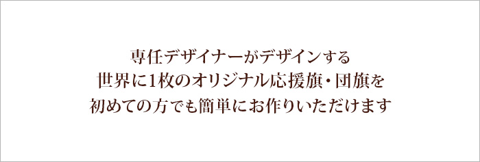 専任デザイナーがデザインする、世界に１枚のオリジナル応援旗・団旗を、はじめてに方でも簡単にお作りいただけます。