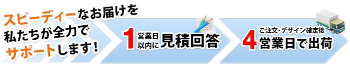 スピーディーなお届けを私たちが全力でサポートします！１営業日以内に見積回答 ご注文・デザイン確定後３営業日で出荷