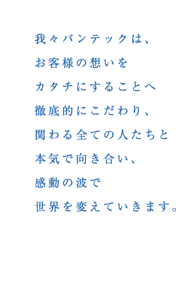 我々バンテックはお客様の想いをカタチにすることへ徹底的にこだわり、関わる全ての人たちと本気で向き合い、感動の波で世界を変えていきます。
