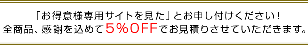 「お得意様専用サイトを見た」とお申し付けください！全商品、感謝を込めて５％OFFでお見積りさせていただきます。
