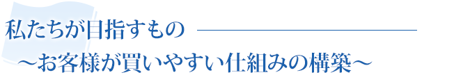 私たちが目指すもの〜お客様が買いやすい仕組みの構築〜