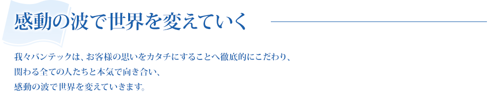 我々バンテックはお客様の想いをカタチにすることへ徹底的にこだわり、関わる全ての人たちと本気で向き合い、感動の波で世界を変えていきます。