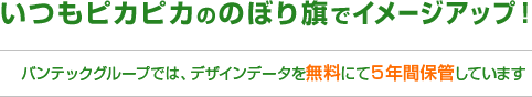 いつもピカピカののぼり旗でイメージアップ！バンテックでは、デザインデータを無料にて5年間保管しています