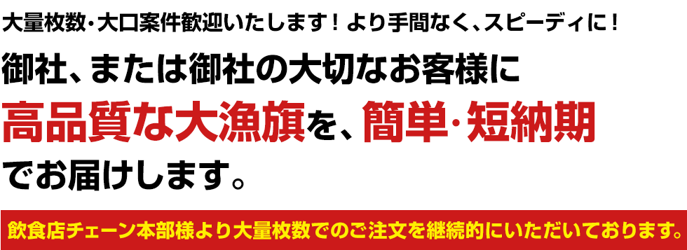 大量枚数・大口案件歓迎いたします！より手間なく、スピーディに！御社、または御社の大切なお客様に高品質な大漁旗を、簡単・短納期でお届けします。飲食店チェーン本部様より大量枚数でのご注文を継続的にいただいております。