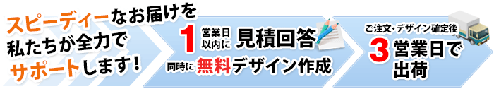 スピーディーなお届けを私たちが全力でサポートします！１営業日以内に見積回答・同時にデザイン初稿提出 ご注文・デザイン確定後３営業日で出荷