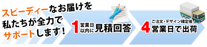スピーディーなお届けを私たちが全力でサポートします！１営業日以内に見積回答・同時にデザイン初稿提出 ご注文・デザイン確定後３営業日で出荷